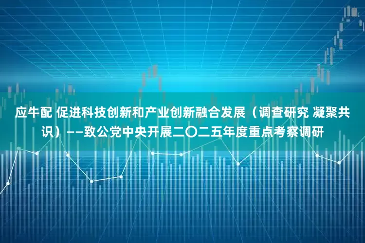 应牛配 促进科技创新和产业创新融合发展（调查研究 凝聚共识）——致公党中央开展二〇二五年度重点考察调研