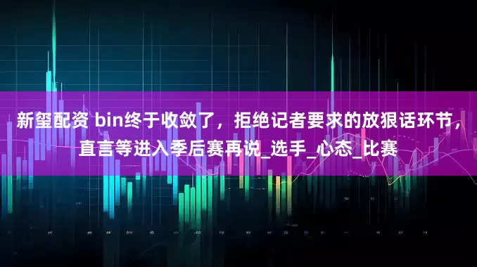 新玺配资 bin终于收敛了，拒绝记者要求的放狠话环节，直言等进入季后赛再说_选手_心态_比赛