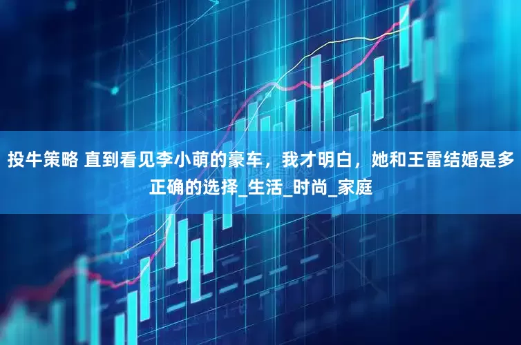 投牛策略 直到看见李小萌的豪车，我才明白，她和王雷结婚是多正确的选择_生活_时尚_家庭