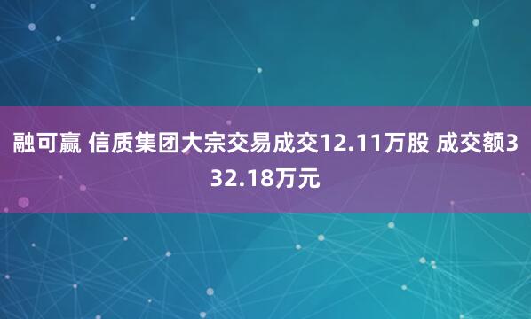 融可赢 信质集团大宗交易成交12.11万股 成交额332.18万元