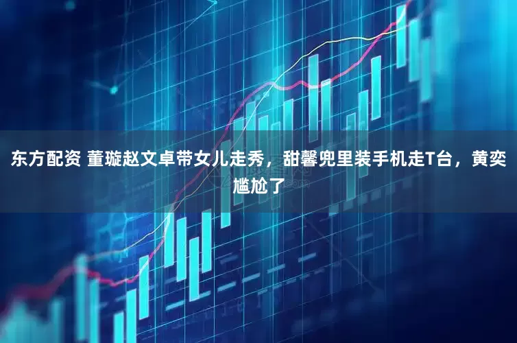 东方配资 董璇赵文卓带女儿走秀，甜馨兜里装手机走T台，黄奕尴尬了