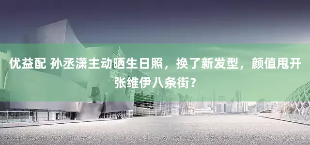 优益配 孙丞潇主动晒生日照，换了新发型，颜值甩开张维伊八条街？