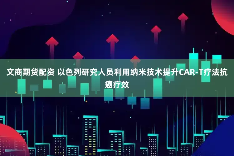 文商期货配资 以色列研究人员利用纳米技术提升CAR-T疗法抗癌疗效