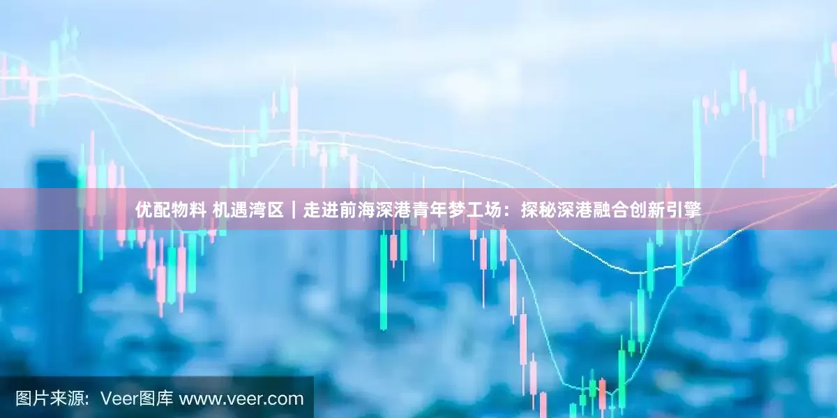 优配物料 机遇湾区｜走进前海深港青年梦工场：探秘深港融合创新引擎