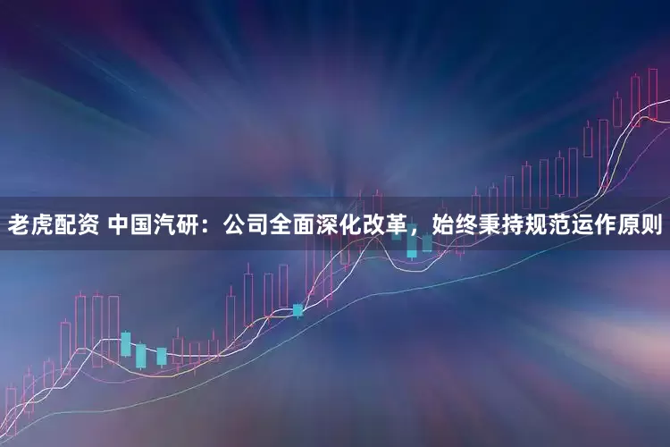 老虎配资 中国汽研：公司全面深化改革，始终秉持规范运作原则