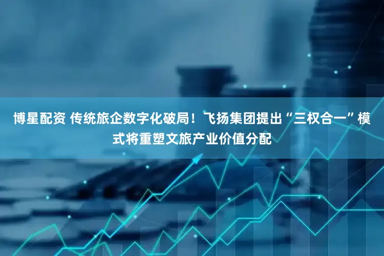 博星配资 传统旅企数字化破局！飞扬集团提出“三权合一”模式将重塑文旅产业价值分配