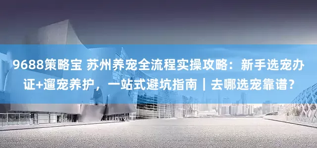 9688策略宝 苏州养宠全流程实操攻略：新手选宠办证+遛宠养护，一站式避坑指南｜去哪选宠靠谱？