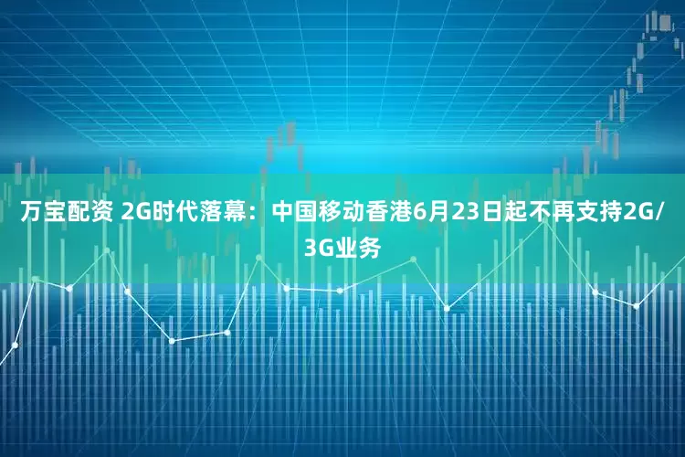 万宝配资 2G时代落幕：中国移动香港6月23日起不再支持2G/3G业务
