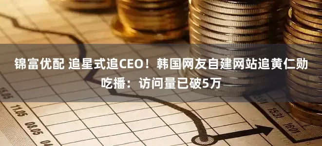 锦富优配 追星式追CEO！韩国网友自建网站追黄仁勋吃播：访问量已破5万