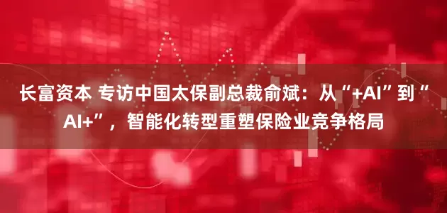 长富资本 专访中国太保副总裁俞斌：从“+AI”到“AI+”，智能化转型重塑保险业竞争格局